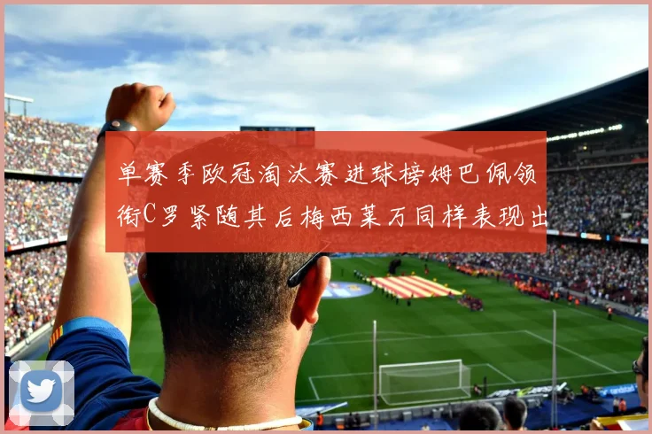 单赛季欧冠淘汰赛进球榜姆巴佩领衔C罗紧随其后梅西莱万同样表现出色