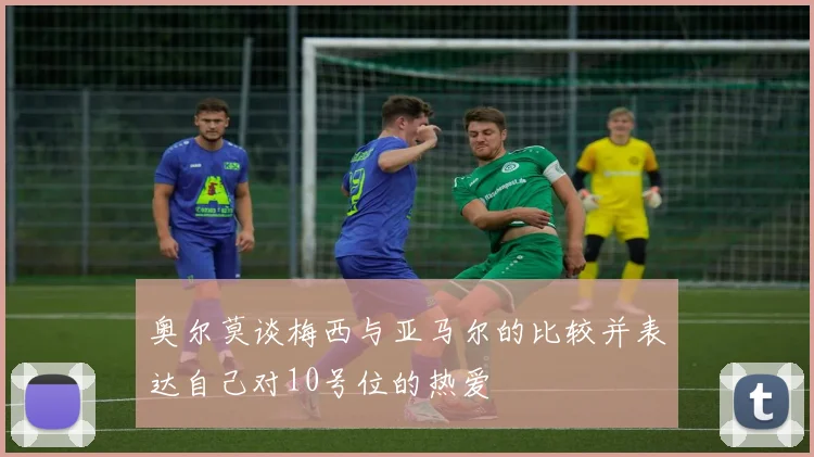 奥尔莫谈梅西与亚马尔的比较并表达自己对10号位的热爱