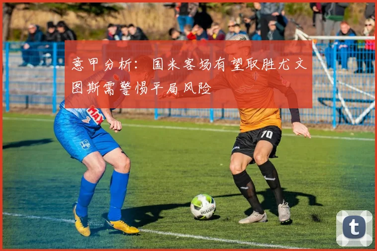 意甲分析：国米客场有望取胜尤文图斯需警惕平局风险