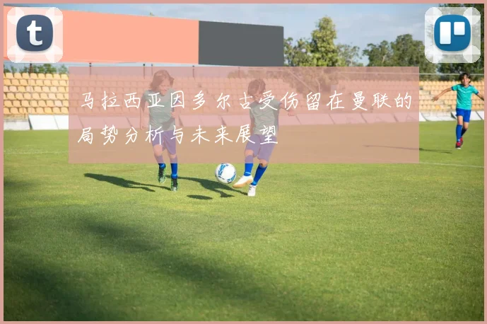 马拉西亚因多尔古受伤留在曼联的局势分析与未来展望