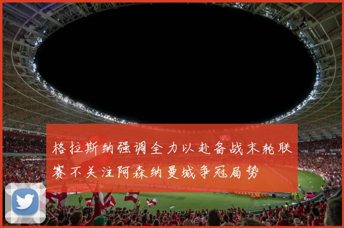 格拉斯纳强调全力以赴备战末轮联赛不关注阿森纳曼城争冠局势