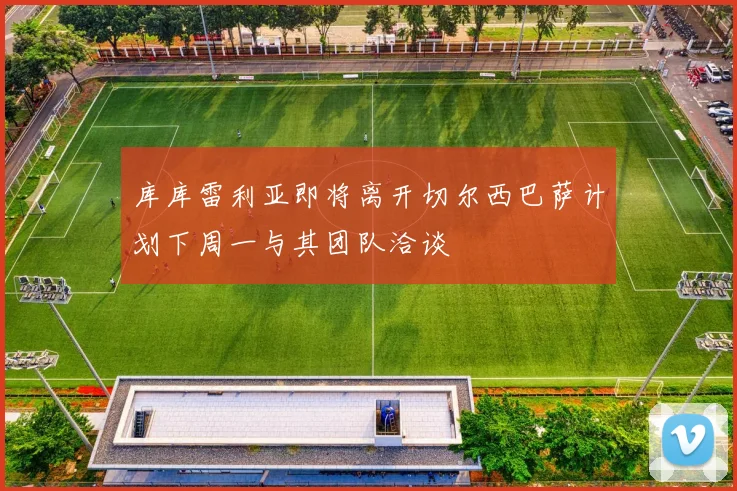 库库雷利亚即将离开切尔西巴萨计划下周一与其团队洽谈