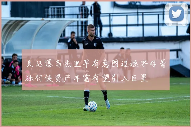 美记曝乌杰里早有意图追逐字母哥独行侠资产丰富有望引入巨星